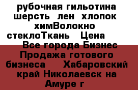 рубочная гильотина шерсть, лен, хлопок, химВолокно, стеклоТкань › Цена ­ 1 000 - Все города Бизнес » Продажа готового бизнеса   . Хабаровский край,Николаевск-на-Амуре г.